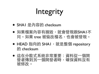 Integrity 
• SHA1 是內容的 checksum 
• 如果檔案內容有損毀，就會發現跟SHA1不 
同。如果 tree 被偷改檔名，也會被發現。 
• HEAD 指向的 SHA1，就是整個 repository 
的 checksum 
• 這在分散式系統⾮非常重要：資料從⼀一個開 
發者傳到另⼀一個開發者時，確保資料沒有 
被修改。 
 