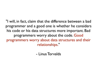 "I will, in fact, claim that the difference between a bad 
programmer and a good one is whether he considers 
his code or his data structures more important. Bad 
programmers worry about the code. Good 
programmers worry about data structures and their 
relationships." 
- Linus Torvalds 
 