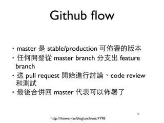 Github flow 
‧master 是 stable/production 可佈署的版本 
‧任何開發從 master branch 分⽀支出 feature 
branch 
‧送 pull request 開始進⾏行討論、code review 
和測試 
‧最後合併回 master 代表可以佈署了 
57 
http://ihower.tw/blog/archives/7798 
 