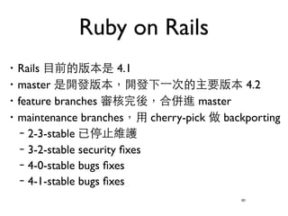 Ruby on Rails 
‧Rails ⺫⽬目前的版本是 4.1 
‧master 是開發版本，開發下⼀一次的主要版本 4.2 
‧feature branches 審核完後，合併進 master 
‧maintenance branches，⽤用 cherry-pick 做 backporting 
–2-3-stable 已停⽌止維護 
–3-2-stable security fixes 
–4-0-stable bugs fixes 
–4-1-stable bugs fixes 
60 
 