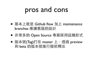 pros and cons 
• 基本上就是 Github flow 加上 maintenance 
branches 維護舊版的設計 
• ⾮非常多的 Open Source 專案採⽤用這種形式 
• 版本號(Tag)打在 master 上，透過 preview 
和 beta 的版本號進⾏行提前釋出 
 