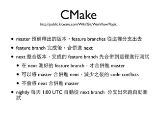CMake 
http://public.kitware.com/Wiki/Git/Workflow/Topic 
• master 預備釋出的版本，feature branches 從這裡分⽀支出去 
• feature branch 完成後，合併進 next 
• next 整合版本，完成的 feature branch 先合併到這裡進⾏行測試 
• 在 next 測好的 feature branch，才合併進 master 
• 可以將 master 合併進 next，減少之後的 code conflicts 
• 不會將 next 合併進 master 
• nightly 每天 1:00 UTC ⾃自動從 next branch 分⽀支出來跑⾃自動測 
試 
 