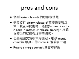 pros and cons 
• 個別 feature branch 的狀態很清楚 
• 需要發⾏行 binary release 的軟體需要較正 
式、較花時間的釋出過程(feature branch - 
> next -> master -> release branch)。來確 
保釋出的軟體有⾜足夠的測試。 
• 但是線圖其實很不好追蹤，很多 merge 
commits 跟真正的 commits 混雜在⼀一起 
• Revert a merge commit 其實不好做 
 