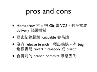 pros and cons 
• Homebrew 不只把 Git 當 VCS，甚⾄至當成 
delivery 部署機制 
• 歷史紀錄超級 Readable 容易讀 
• 沒有 release branch，釋出很快。有 bug 
也很容易 revert、re-apply 或 bisect 
• 合併前的 branch commits 訊息丟失 
 