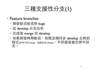 三種⽀支援性分⽀支(1) 
‧Feature branches 
–開發新功能或修 bugs 
–從 develop 分⽀支出來 
–完成後 merge 回 develop 
–如果開發時間較⻑⾧長，則需定期同步 develop 主幹的 
程式(初學可⽤用 merge，建議改⽤用 rebase)，不然最後會合併不回 
去。 
73 
 