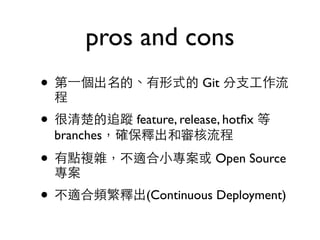 pros and cons 
• 第⼀一個出名的、有形式的 Git 分⽀支⼯工作流 
程 
• 很清楚的追蹤 feature, release, hotfix 等 
branches，確保釋出和審核流程 
• 有點複雜，不適合⼩小專案或 Open Source 
專案 
• 不適合頻繁釋出(Continuous Deployment) 
 