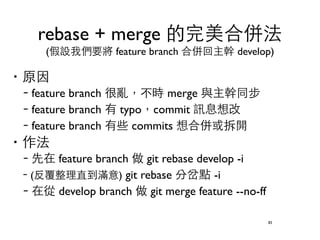 rebase + merge 的完美合併法 
(假設我們要將 feature branch 合併回主幹 develop) 
‧原因 
–feature branch 很亂，不時 merge 與主幹同步 
–feature branch 有 typo，commit 訊息想改 
–feature branch 有些 commits 想合併或拆開 
‧作法 
–先在 feature branch 做 git rebase develop -i 
–(反覆整理直到滿意) git rebase 分岔點 -i 
–在從 develop branch 做 git merge feature --no-ff 
83 
 
