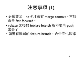 注意事項 (1) 
‧必須要加 --no-ff 才會有 merge commit。不然 
會是 fast-forward。 
‧rebase 之後的 feature branch 就不要再 push 
出去了 
‧如果有遠端的 feature branch，合併完也砍掉 
88 
 