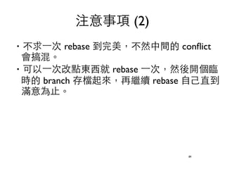‧不求⼀一次 rebase 到完美，不然中間的 conflict 
會搞混。 
‧可以⼀一次改點東⻄西就 rebase ⼀一次，然後開個臨 
時的 branch 存檔起來，再繼續 rebase ⾃自⼰己直到 
滿意為⽌止。 
89 
注意事項 (2) 
 