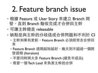 2. Feature branch issue 
‧根據 Feature 或 User Story 來建⽴立 Branch 開 
發，直到 Branch 驗收完成才合併回主幹 
‧可讓主幹總是 releasable 
‧缺點是與主幹的分歧造成合併問題和不利於 CI 
–主幹如果有更新，Feature Branch 必須經常去合併回 
來 
–Feature Branch 週期越短越好，幾天到不超過⼀一個開 
發週期 (Iteration) 
–不要同時開太多 Feature Branch (避免半成品) 
–需要⼀一個 Tech Lead 來負責主幹的合併 
 
