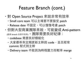 Feature Branch (cont.) 
‧對 Open Source Project 來說⾮非常有效率 
–Small core team 可以主導要不要接受 patch 
–Release date 不固定，可以慢慢考慮 patch 
‧但對⼤大型商業團隊來說，可能變成 Anti-pattern 
(超⻑⾧長 branch 合併不回來)。團隊需要良好紀律： 
–codebase 需要良好模組化 
–⼤大家都乖乖定期更新主幹的 code，並且經常 
commit 程式到主幹 
–Delivery team 不能因為時程壓⼒力⽽而輕率 merge 
92 
 