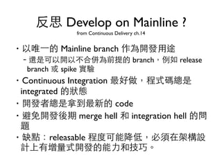 反思 Develop on Mainline ? 
from Continuous Delivery ch.14 
‧以唯⼀一的 Mainline branch 作為開發⽤用途 
–還是可以開以不合併為前提的 branch，例如 release 
branch 或 spike 實驗 
‧Continuous Integration 最好做，程式碼總是 
integrated 的狀態 
‧開發者總是拿到最新的 code 
‧避免開發後期 merge hell 和 integration hell 的問 
題 
‧缺點：releasable 程度可能降低，必須在架構設 
計上有增量式開發的能⼒力和技巧。 
 