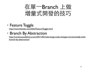 在單⼀一Branch 上做 
增量式開發的技巧 
‧Feature Toggle 
http://martinfowler.com/bliki/FeatureToggle.html 
‧Branch By Abstraction 
http://continuousdelivery.com/2011/05/make-large-scale-changes-incrementally-with-branch- 
by-abstraction/ 
94 
 
