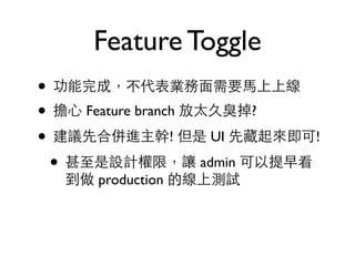 Feature Toggle 
• 功能完成，不代表業務⾯面需要⾺馬上上線 
• 擔⼼心 Feature branch 放太久臭掉? 
• 建議先合併進主幹! 但是 UI 先藏起來即可! 
• 甚⾄至是設計權限，讓 admin 可以提早看 
到做 production 的線上測試 
 