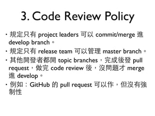 3. Code Review Policy 
‧規定只有 project leaders 可以 commit/merge 進 
develop branch。 
‧規定只有 release team 可以管理 master branch。 
‧其他開發者都開 topic branches，完成後發 pull 
request，做完 code review 後，沒問題才 merge 
進 develop。 
‧例如：GitHub 的 pull request 可以作，但沒有強 
制性 
 