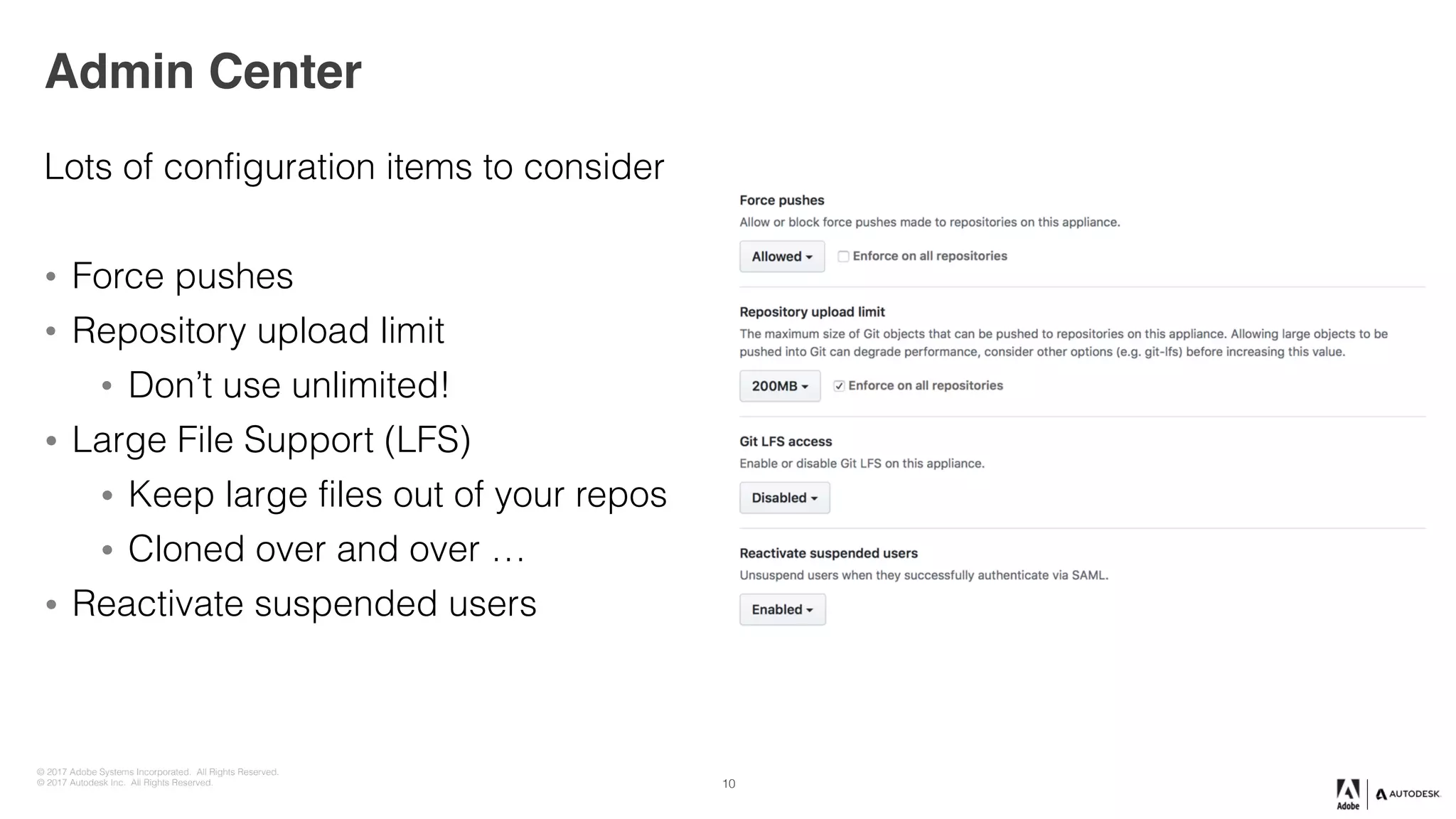 © 2017 Adobe Systems Incorporated. All Rights Reserved.
© 2017 Autodesk Inc. All Rights Reserved.
Admin Center
Lots of configuration items to consider
• Force pushes
• Repository upload limit
• Don’t use unlimited!
• Large File Support (LFS)
• Keep large files out of your repos
• Cloned over and over …
• Reactivate suspended users
10
 