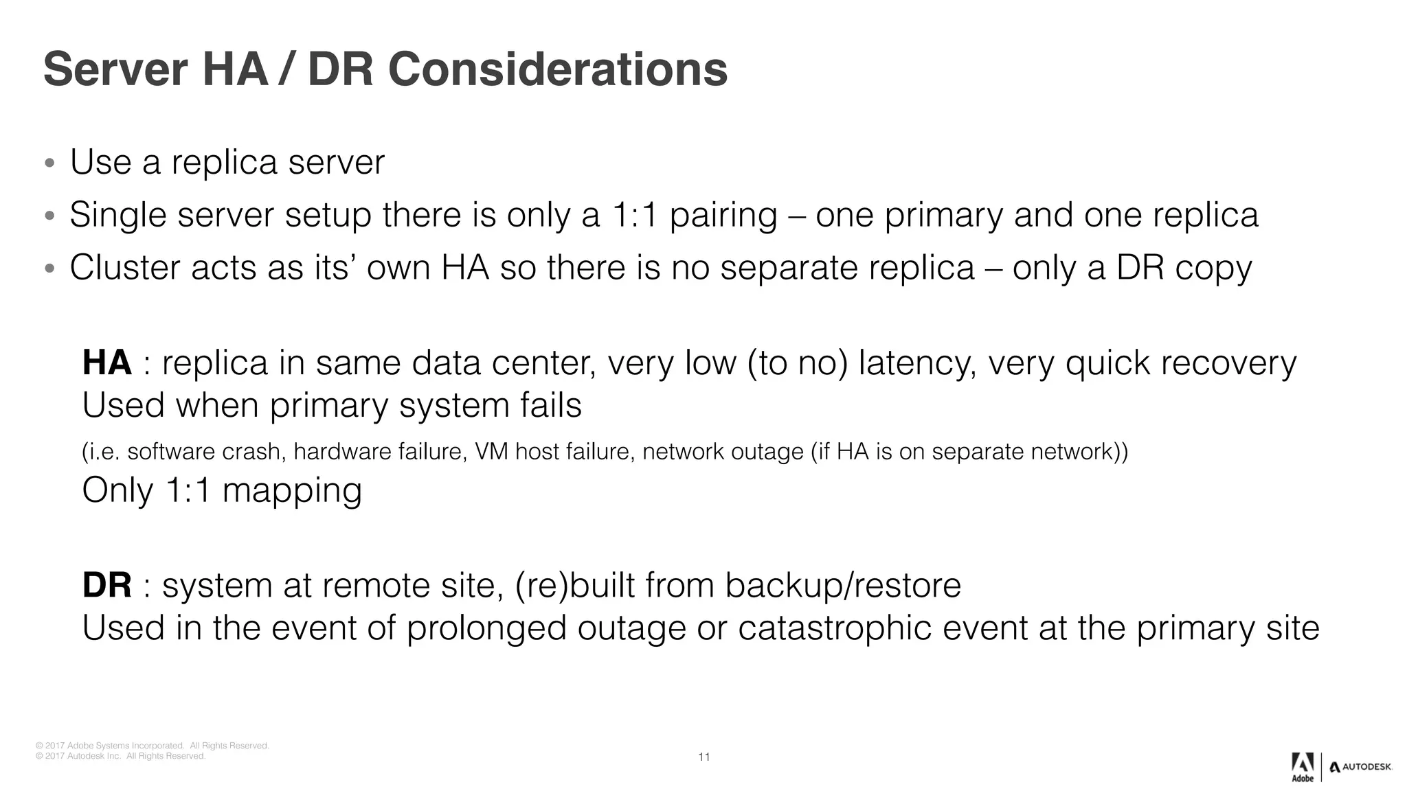 © 2017 Adobe Systems Incorporated. All Rights Reserved.
© 2017 Autodesk Inc. All Rights Reserved.
Server HA / DR Considerations
• Use a replica server
• Single server setup there is only a 1:1 pairing – one primary and one replica
• Cluster acts as its’ own HA so there is no separate replica – only a DR copy
 
HA : replica in same data center, very low (to no) latency, very quick recovery 
Used when primary system fails  
(i.e. software crash, hardware failure, VM host failure, network outage (if HA is on separate network)) 
Only 1:1 mapping
 
DR : system at remote site, (re)built from backup/restore 
Used in the event of prolonged outage or catastrophic event at the primary site
11
 