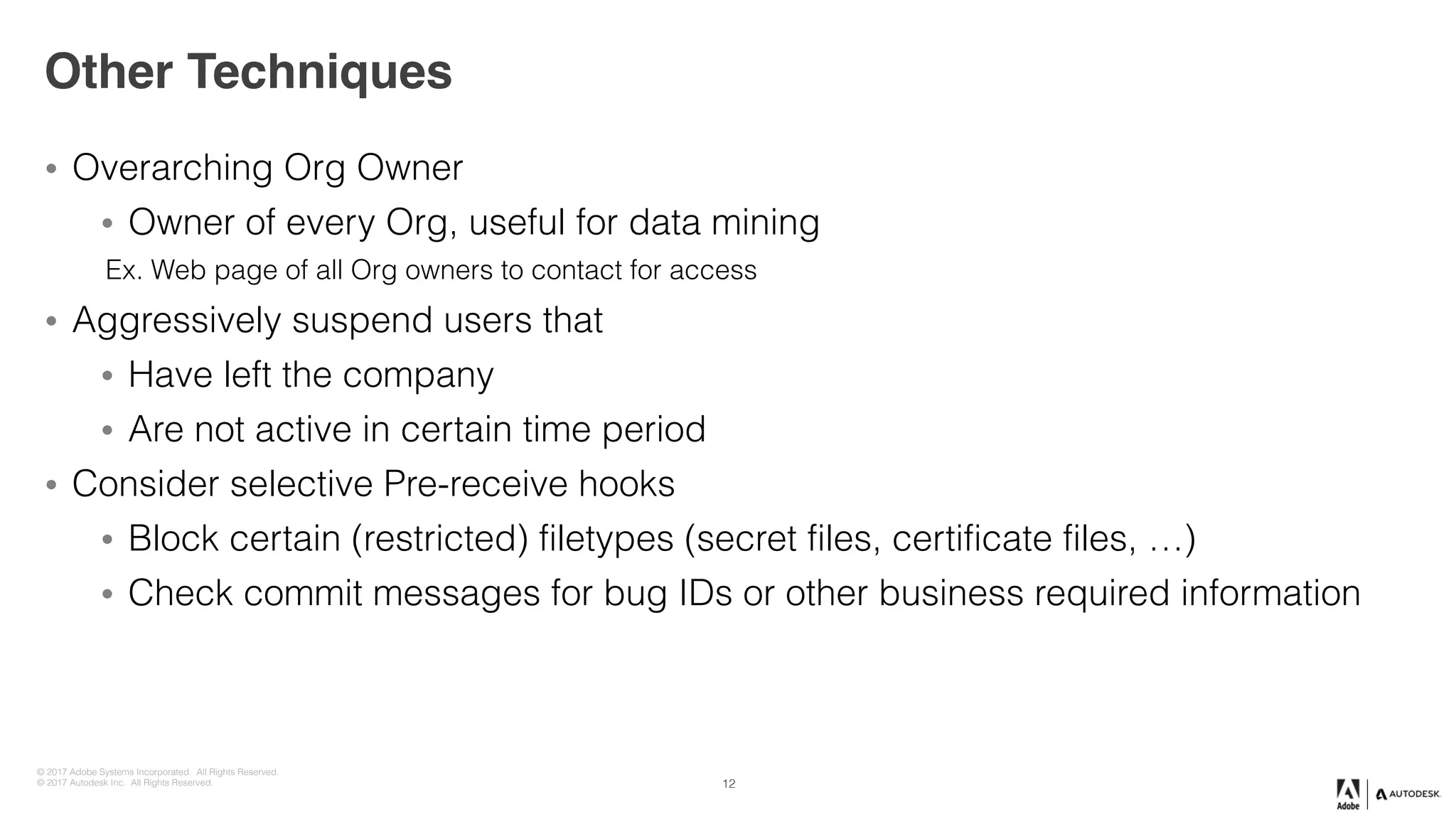 © 2017 Adobe Systems Incorporated. All Rights Reserved.
© 2017 Autodesk Inc. All Rights Reserved.
Other Techniques
• Overarching Org Owner
• Owner of every Org, useful for data mining
Ex. Web page of all Org owners to contact for access
• Aggressively suspend users that
• Have left the company
• Are not active in certain time period
• Consider selective Pre-receive hooks
• Block certain (restricted) filetypes (secret files, certificate files, …)
• Check commit messages for bug IDs or other business required information
12
 