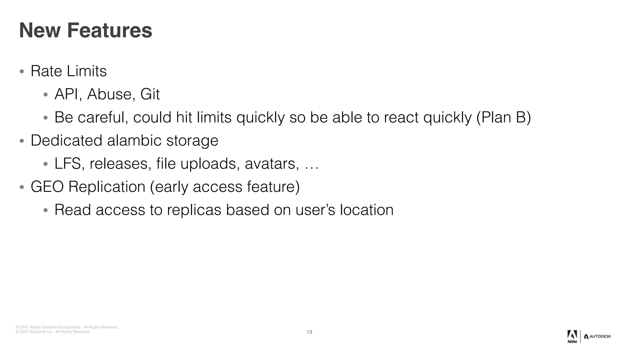 © 2017 Adobe Systems Incorporated. All Rights Reserved.
© 2017 Autodesk Inc. All Rights Reserved.
New Features
• Rate Limits
• API, Abuse, Git
• Be careful, could hit limits quickly so be able to react quickly (Plan B)
• Dedicated alambic storage
• LFS, releases, file uploads, avatars, …
• GEO Replication (early access feature)
• Read access to replicas based on user’s location
13
 