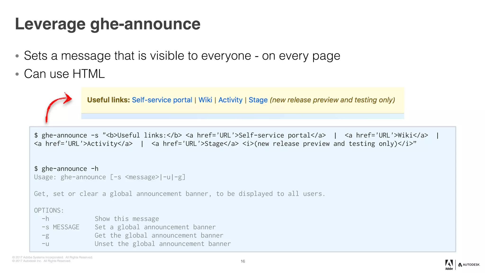 © 2017 Adobe Systems Incorporated. All Rights Reserved.
© 2017 Autodesk Inc. All Rights Reserved.
Leverage ghe-announce
• Sets a message that is visible to everyone - on every page
• Can use HTML
16
$ ghe-announce -s "<b>Useful links:</b> <a href='URL'>Self-service portal</a> | <a href='URL'>Wiki</a> |
<a href='URL'>Activity</a> | <a href='URL'>Stage</a> <i>(new release preview and testing only)</i>”
$ ghe-announce -h
Usage: ghe-announce [-s <message>|-u|-g]
Get, set or clear a global announcement banner, to be displayed to all users.
OPTIONS:
-h Show this message
-s MESSAGE Set a global announcement banner
-g Get the global announcement banner
-u Unset the global announcement banner
 
