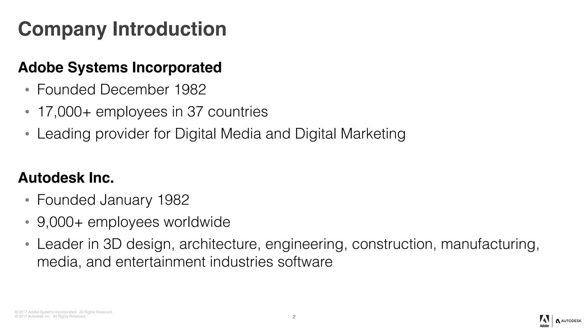 © 2017 Adobe Systems Incorporated. All Rights Reserved.
© 2017 Autodesk Inc. All Rights Reserved.
Company Introduction
Adobe Systems Incorporated
• Founded December 1982
• 17,000+ employees in 37 countries
• Leading provider for Digital Media and Digital Marketing
Autodesk Inc.
• Founded January 1982
• 9,000+ employees worldwide
• Leader in 3D design, architecture, engineering, construction, manufacturing,
media, and entertainment industries software
2
 