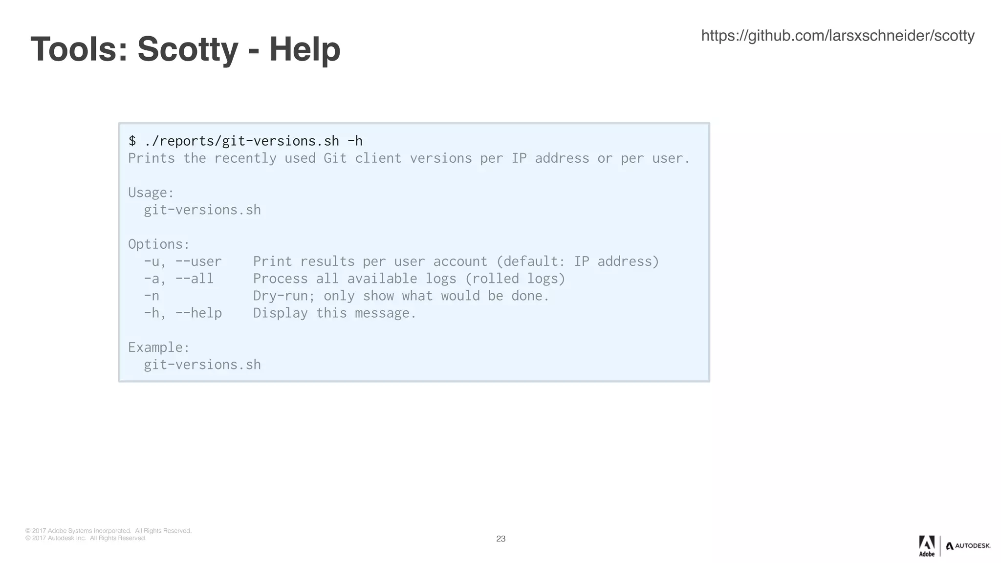 © 2017 Adobe Systems Incorporated. All Rights Reserved.
© 2017 Autodesk Inc. All Rights Reserved.
Tools: Scotty - Help
23
$ ./reports/git-versions.sh -h
Prints the recently used Git client versions per IP address or per user.
Usage:
git-versions.sh
Options:
-u, --user Print results per user account (default: IP address)
-a, --all Process all available logs (rolled logs)
-n Dry-run; only show what would be done.
-h, --help Display this message.
Example:
git-versions.sh
https://github.com/larsxschneider/scotty
 