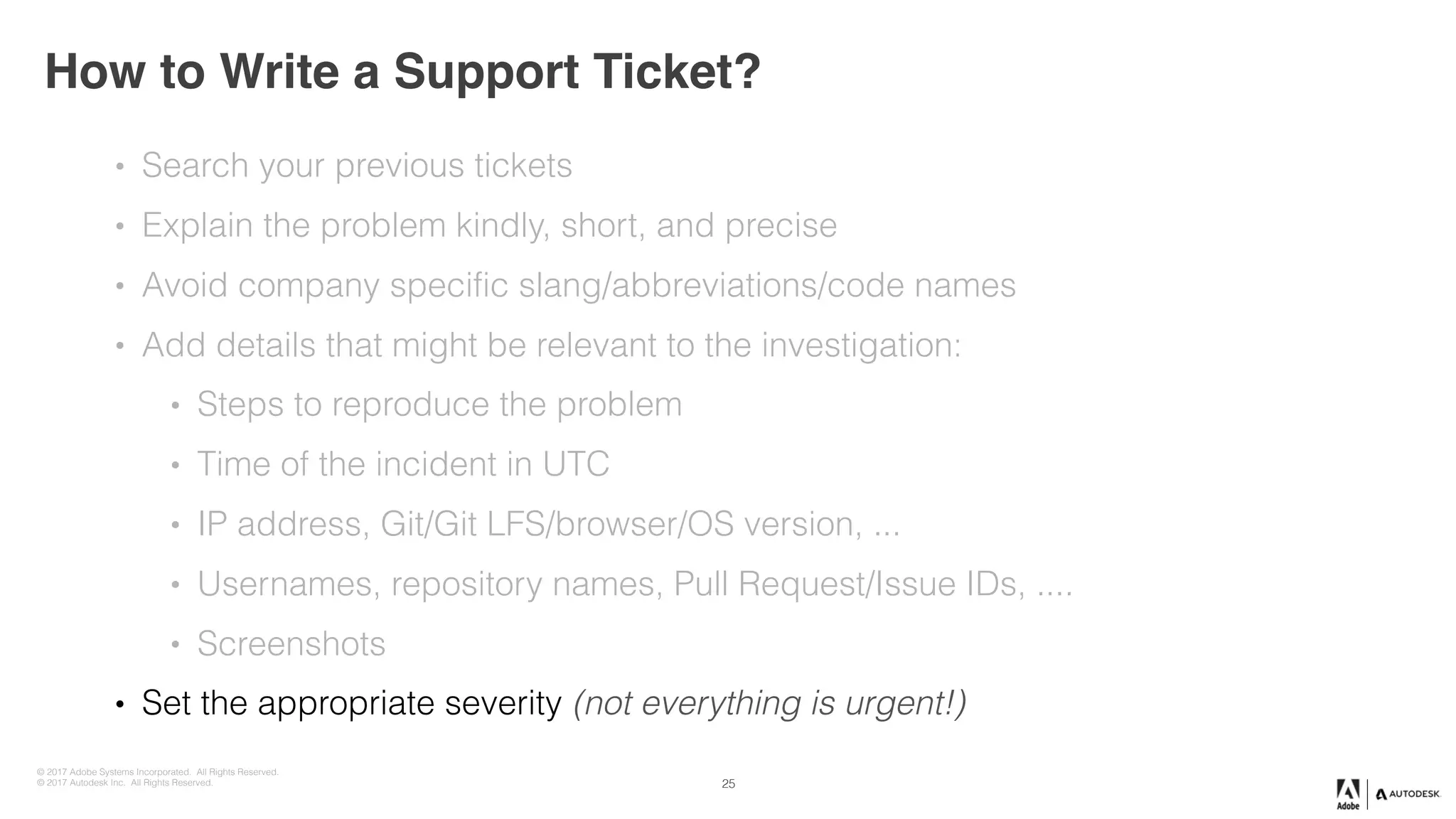 © 2017 Adobe Systems Incorporated. All Rights Reserved.
© 2017 Autodesk Inc. All Rights Reserved.
How to Write a Support Ticket?
25
• Search your previous tickets
• Explain the problem kindly, short, and precise
• Avoid company specific slang/abbreviations/code names
• Add details that might be relevant to the investigation:
• Steps to reproduce the problem
• Time of the incident in UTC
• IP address, Git/Git LFS/browser/OS version, ...
• Usernames, repository names, Pull Request/Issue IDs, ....
• Screenshots
• Set the appropriate severity (not everything is urgent!)
 