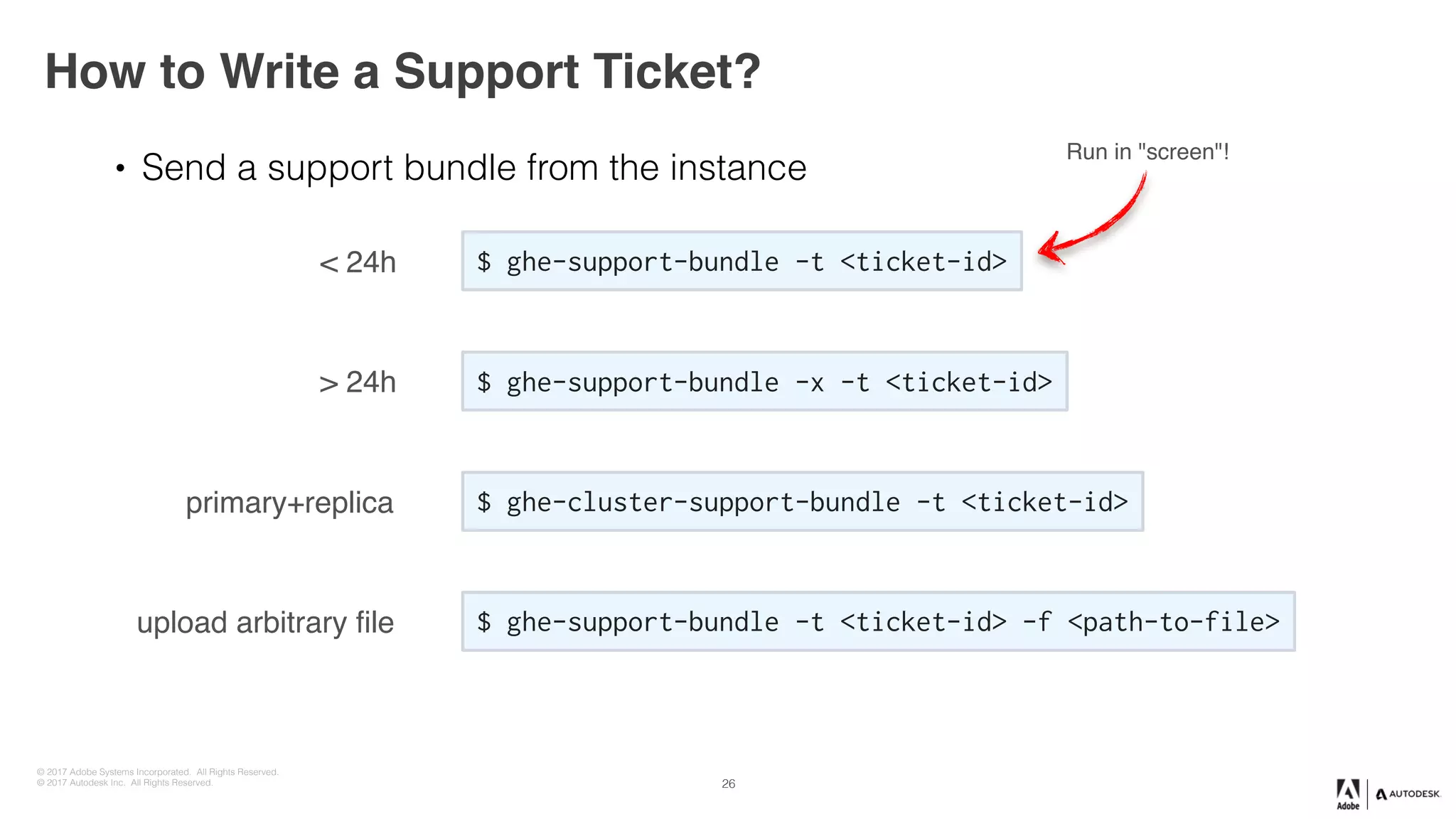 © 2017 Adobe Systems Incorporated. All Rights Reserved.
© 2017 Autodesk Inc. All Rights Reserved.
How to Write a Support Ticket?
26
• Send a support bundle from the instance
$ ghe-support-bundle -t <ticket-id>< 24h
$ ghe-support-bundle -x -t <ticket-id>> 24h
$ ghe-cluster-support-bundle -t <ticket-id>primary+replica
$ ghe-support-bundle -t <ticket-id> -f <path-to-file>upload arbitrary file
Run in "screen"!
 