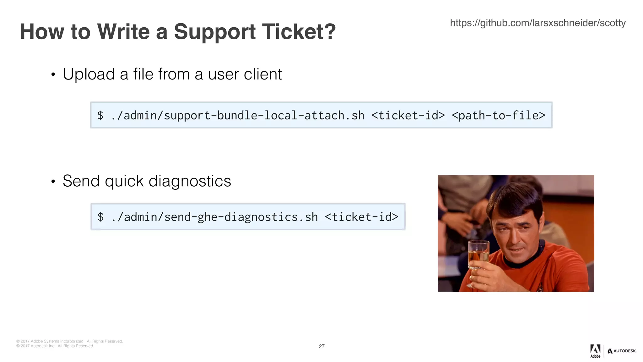 © 2017 Adobe Systems Incorporated. All Rights Reserved.
© 2017 Autodesk Inc. All Rights Reserved.
How to Write a Support Ticket?
27
• Upload a file from a user client
• Send quick diagnostics
https://github.com/larsxschneider/scotty
$ ./admin/support-bundle-local-attach.sh <ticket-id> <path-to-file>
$ ./admin/send-ghe-diagnostics.sh <ticket-id>
 