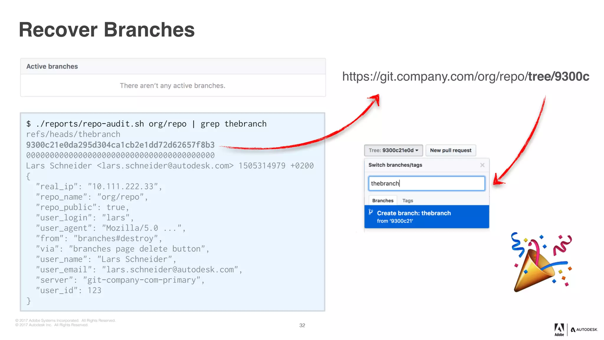© 2017 Adobe Systems Incorporated. All Rights Reserved.
© 2017 Autodesk Inc. All Rights Reserved.
!
$ ./reports/repo-audit.sh org/repo | grep thebranch
refs/heads/fix/doc-build-scripts
9e3f1805a4b6d94982896eeed466729c74f3e1d7
0000000000000000000000000000000000000000
Lars Schneider <lars.schneider@autodesk.com> 1505314979 +0200
{
"real_ip": "10.111.222.33",
"repo_name": "myorg/myrepo",
"repo_public": true,
"user_login": "schneil",
"user_agent": "Mozilla/5.0 ...",
"from": "branches#destroy",
"via": "branches page delete button",
"user_name": "Lars Schneider",
"user_email": "lars.schneider@autodesk.com",
"server": "git-autodesk-com-primary",
"user_id": 210
}
$ ./reports/repo-audit.sh org/repo | grep thebranch
refs/heads/thebranch
9300c21e0da295d304ca1cb2e1dd72d62657f8b3
0000000000000000000000000000000000000000
Lars Schneider <lars.schneider@autodesk.com> 1505314979 +0200
{
"real_ip": "10.111.222.33",
"repo_name": "org/repo",
"repo_public": true,
"user_login": "lars",
"user_agent": "Mozilla/5.0 ...",
"from": "branches#destroy",
"via": "branches page delete button",
"user_name": "Lars Schneider",
"user_email": "lars.schneider@autodesk.com",
"server": "git-company-com-primary",
"user_id": 123
}
$ ./reports/repo-audit.sh org/repo | grep thebranch
refs/heads/thebranch
9300c21e0da295d304ca1cb2e1dd72d62657f8b3
0000000000000000000000000000000000000000
Lars Schneider <lars.schneider@autodesk.com> 1505314979 +0200
{
"real_ip": "10.111.222.33",
"repo_name": "org/repo",
"repo_public": true,
"user_login": "lars",
"user_agent": "Mozilla/5.0 ...",
"from": "branches#destroy",
"via": "branches page delete button",
"user_name": "Lars Schneider",
"user_email": "lars.schneider@autodesk.com",
"server": "git-company-com-primary",
"user_id": 123
}
Recover Branches
32
"
https://git.company.com/org/repo/tree/9300c
 