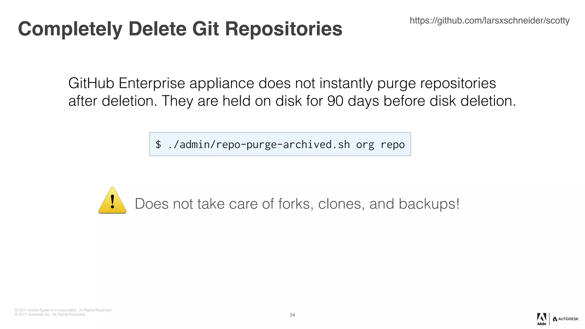 © 2017 Adobe Systems Incorporated. All Rights Reserved.
© 2017 Autodesk Inc. All Rights Reserved.
Completely Delete Git Repositories
34
$ ./admin/repo-purge-archived.sh org repo
https://github.com/larsxschneider/scotty
GitHub Enterprise appliance does not instantly purge repositories
after deletion. They are held on disk for 90 days before disk deletion.
Does not take care of forks, clones, and backups!⚠
 