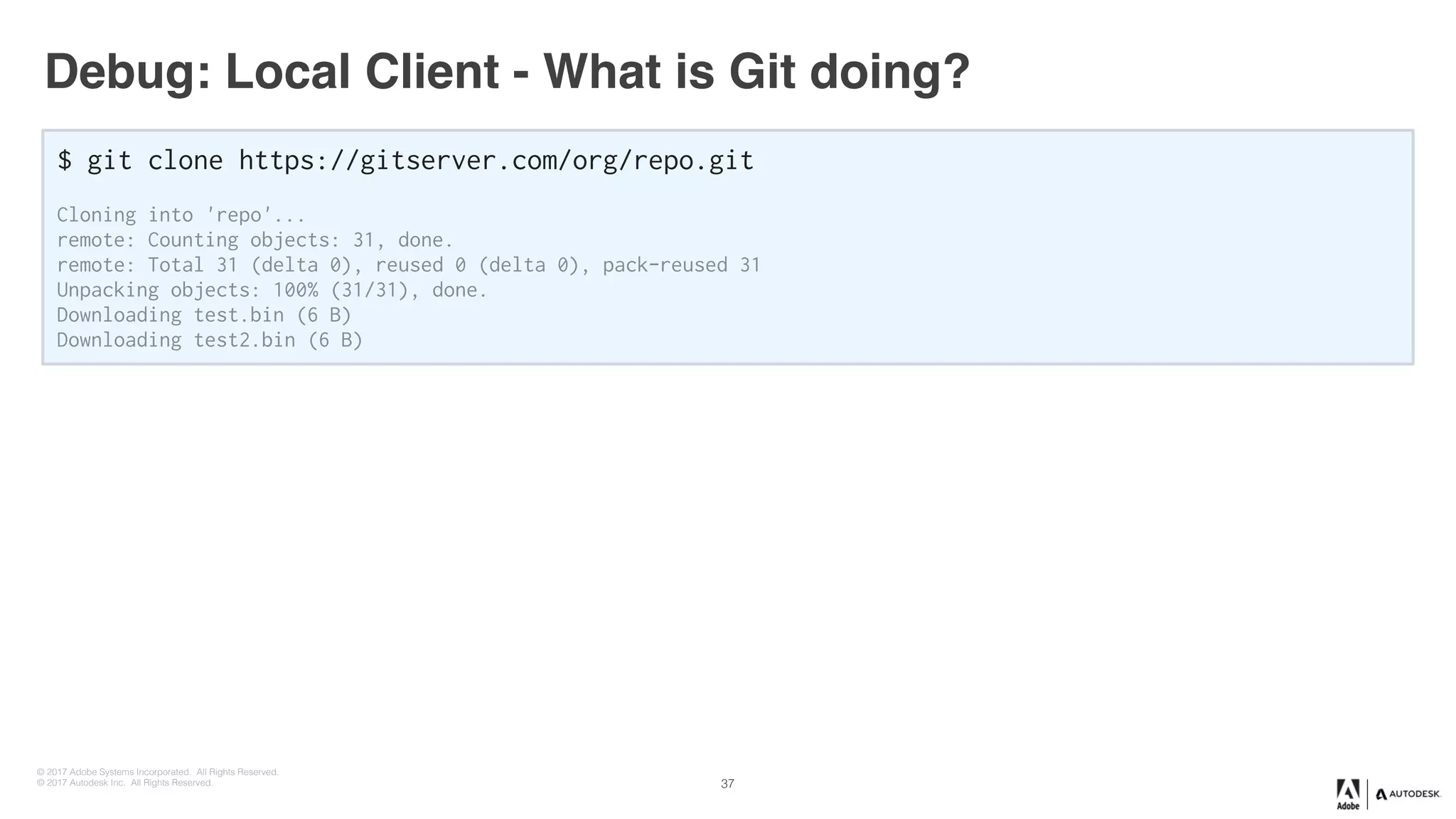 © 2017 Adobe Systems Incorporated. All Rights Reserved.
© 2017 Autodesk Inc. All Rights Reserved.
Debug: Local Client - What is Git doing?
$ git clone https://gitserver.com/org/repo.git
Cloning into 'repo'...
remote: Counting objects: 31, done.
remote: Total 31 (delta 0), reused 0 (delta 0), pack-reused 31
Unpacking objects: 100% (31/31), done.
Downloading test.bin (6 B)
Downloading test2.bin (6 B)
37
 