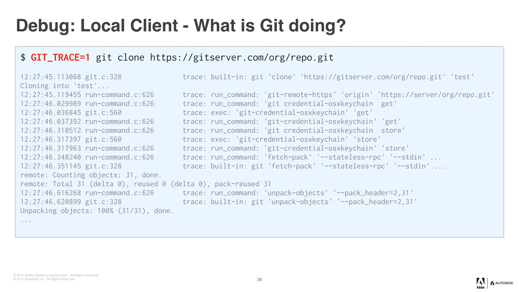 © 2017 Adobe Systems Incorporated. All Rights Reserved.
© 2017 Autodesk Inc. All Rights Reserved.
Debug: Local Client - What is Git doing?
$ GIT_TRACE=1 git clone https://gitserver.com/org/repo.git
12:27:45.113068 git.c:328 trace: built-in: git 'clone' 'https://gitserver.com/org/repo.git' 'test'
Cloning into 'test'...
12:27:45.119455 run-command.c:626 trace: run_command: 'git-remote-https' 'origin' 'https://server/org/repo.git'
12:27:46.029989 run-command.c:626 trace: run_command: 'git credential-osxkeychain get'
12:27:46.036845 git.c:560 trace: exec: 'git-credential-osxkeychain' 'get'
12:27:46.037392 run-command.c:626 trace: run_command: 'git-credential-osxkeychain' 'get'
12:27:46.310512 run-command.c:626 trace: run_command: 'git credential-osxkeychain store'
12:27:46.317397 git.c:560 trace: exec: 'git-credential-osxkeychain' 'store'
12:27:46.317963 run-command.c:626 trace: run_command: 'git-credential-osxkeychain' 'store'
12:27:46.348240 run-command.c:626 trace: run_command: 'fetch-pack' '--stateless-rpc' '--stdin' ...
12:27:46.351145 git.c:328 trace: built-in: git 'fetch-pack' '--stateless-rpc' '--stdin' ...
remote: Counting objects: 31, done.
remote: Total 31 (delta 0), reused 0 (delta 0), pack-reused 31
12:27:46.616268 run-command.c:626 trace: run_command: 'unpack-objects' '--pack_header=2,31'
12:27:46.620899 git.c:328 trace: built-in: git 'unpack-objects' '--pack_header=2,31'
Unpacking objects: 100% (31/31), done.
...
38
 