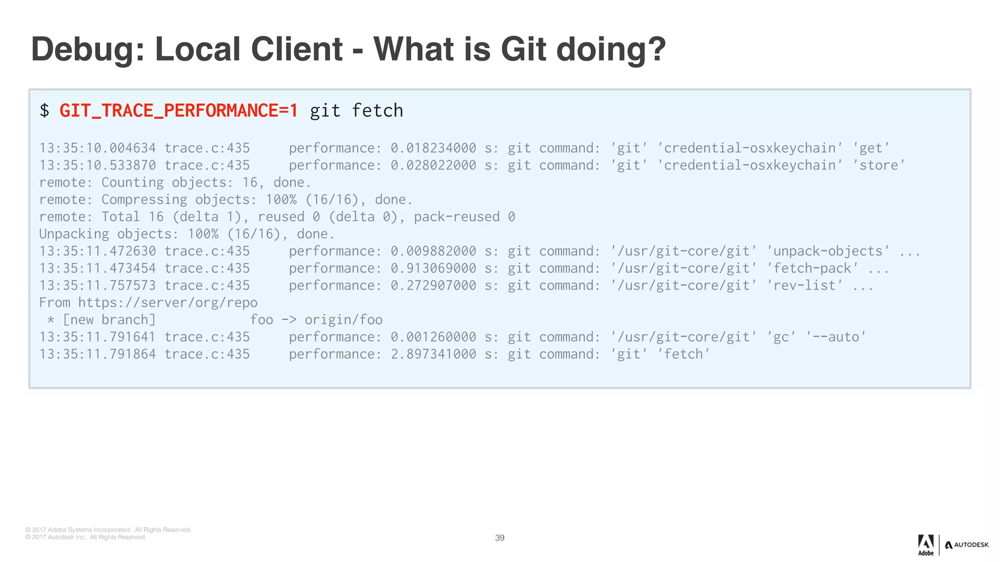 © 2017 Adobe Systems Incorporated. All Rights Reserved.
© 2017 Autodesk Inc. All Rights Reserved.
Debug: Local Client - What is Git doing?
$ GIT_TRACE_PERFORMANCE=1 git fetch
13:35:10.004634 trace.c:435 performance: 0.018234000 s: git command: 'git' 'credential-osxkeychain' 'get'
13:35:10.533870 trace.c:435 performance: 0.028022000 s: git command: 'git' 'credential-osxkeychain' 'store'
remote: Counting objects: 16, done.
remote: Compressing objects: 100% (16/16), done.
remote: Total 16 (delta 1), reused 0 (delta 0), pack-reused 0
Unpacking objects: 100% (16/16), done.
13:35:11.472630 trace.c:435 performance: 0.009882000 s: git command: '/usr/git-core/git' 'unpack-objects' ...
13:35:11.473454 trace.c:435 performance: 0.913069000 s: git command: '/usr/git-core/git' 'fetch-pack' ...
13:35:11.757573 trace.c:435 performance: 0.272907000 s: git command: '/usr/git-core/git' 'rev-list' ...
From https://server/org/repo
* [new branch] foo -> origin/foo
13:35:11.791641 trace.c:435 performance: 0.001260000 s: git command: '/usr/git-core/git' 'gc' '--auto'
13:35:11.791864 trace.c:435 performance: 2.897341000 s: git command: 'git' 'fetch'
39
 