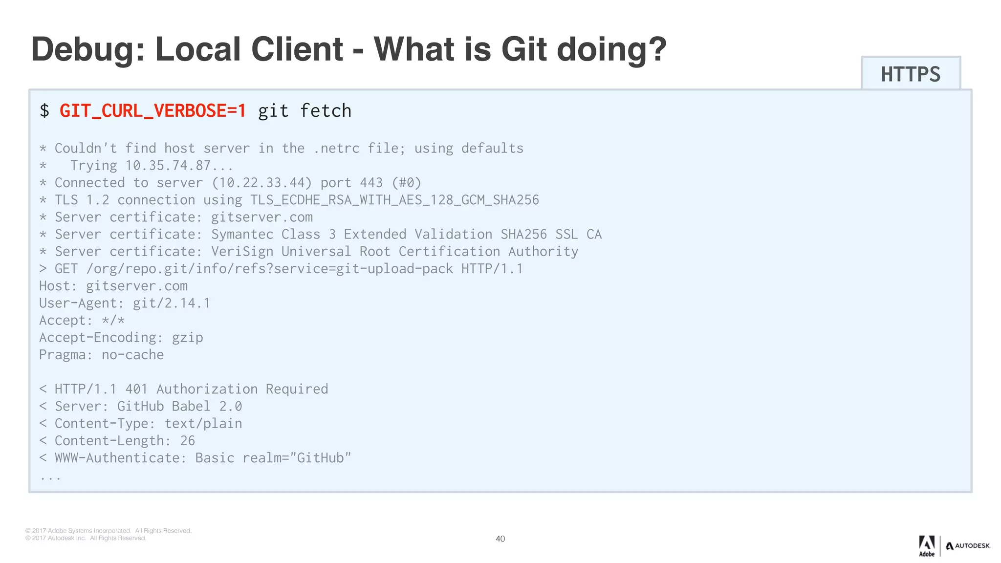 © 2017 Adobe Systems Incorporated. All Rights Reserved.
© 2017 Autodesk Inc. All Rights Reserved.
Debug: Local Client - What is Git doing?
$ GIT_CURL_VERBOSE=1 git fetch
* Couldn't find host server in the .netrc file; using defaults
* Trying 10.35.74.87...
* Connected to server (10.22.33.44) port 443 (#0)
* TLS 1.2 connection using TLS_ECDHE_RSA_WITH_AES_128_GCM_SHA256
* Server certificate: gitserver.com
* Server certificate: Symantec Class 3 Extended Validation SHA256 SSL CA
* Server certificate: VeriSign Universal Root Certification Authority
> GET /org/repo.git/info/refs?service=git-upload-pack HTTP/1.1
Host: gitserver.com
User-Agent: git/2.14.1
Accept: */*
Accept-Encoding: gzip
Pragma: no-cache
< HTTP/1.1 401 Authorization Required
< Server: GitHub Babel 2.0
< Content-Type: text/plain
< Content-Length: 26
< WWW-Authenticate: Basic realm="GitHub"
...
HTTPS
40
 