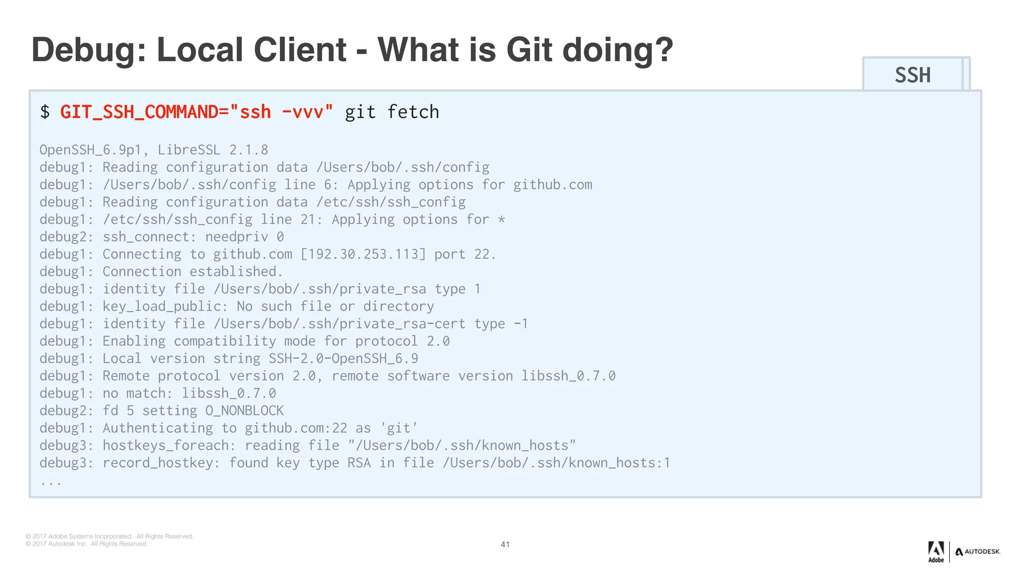 © 2017 Adobe Systems Incorporated. All Rights Reserved.
© 2017 Autodesk Inc. All Rights Reserved.
Debug: Local Client - What is Git doing?
$ GIT_SSH_COMMAND="ssh -vvv" git fetch
OpenSSH_6.9p1, LibreSSL 2.1.8
debug1: Reading configuration data /Users/bob/.ssh/config
debug1: /Users/bob/.ssh/config line 6: Applying options for github.com
debug1: Reading configuration data /etc/ssh/ssh_config
debug1: /etc/ssh/ssh_config line 21: Applying options for *
debug2: ssh_connect: needpriv 0
debug1: Connecting to github.com [192.30.253.113] port 22.
debug1: Connection established.
debug1: identity file /Users/bob/.ssh/private_rsa type 1
debug1: key_load_public: No such file or directory
debug1: identity file /Users/bob/.ssh/private_rsa-cert type -1
debug1: Enabling compatibility mode for protocol 2.0
debug1: Local version string SSH-2.0-OpenSSH_6.9
debug1: Remote protocol version 2.0, remote software version libssh_0.7.0
debug1: no match: libssh_0.7.0
debug2: fd 5 setting O_NONBLOCK
debug1: Authenticating to github.com:22 as 'git'
debug3: hostkeys_foreach: reading file "/Users/bob/.ssh/known_hosts"
debug3: record_hostkey: found key type RSA in file /Users/bob/.ssh/known_hosts:1
...
SSHSSH
41
 