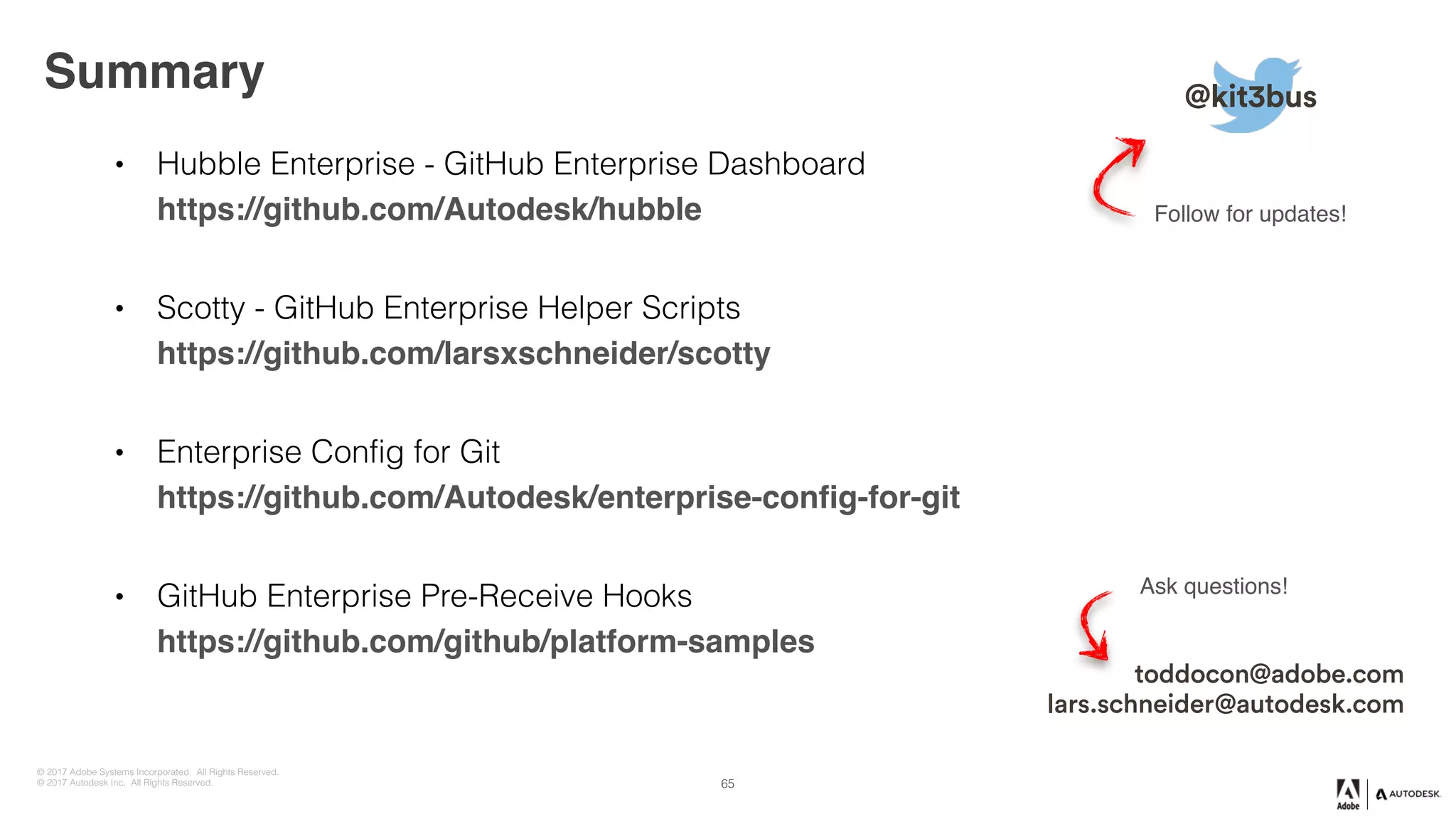 © 2017 Adobe Systems Incorporated. All Rights Reserved.
© 2017 Autodesk Inc. All Rights Reserved.
• Hubble Enterprise - GitHub Enterprise Dashboard 
https://github.com/Autodesk/hubble
• Scotty - GitHub Enterprise Helper Scripts 
https://github.com/larsxschneider/scotty
• Enterprise Config for Git 
https://github.com/Autodesk/enterprise-config-for-git
• GitHub Enterprise Pre-Receive Hooks 
https://github.com/github/platform-samples
Summary @kit3bus
Follow for updates!
toddocon@adobe.com
lars.schneider@autodesk.com
Ask questions!
65
 