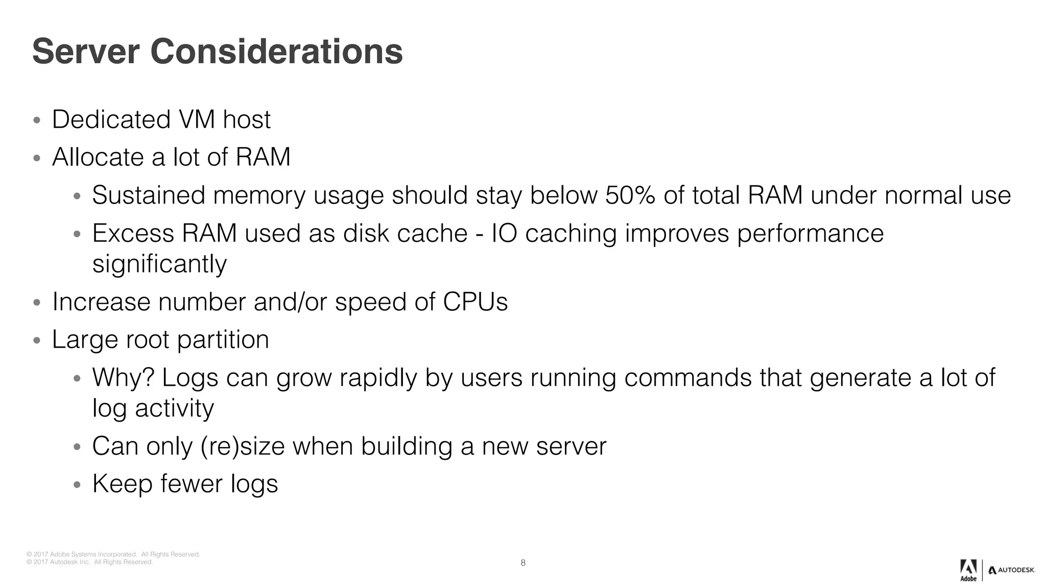 © 2017 Adobe Systems Incorporated. All Rights Reserved.
© 2017 Autodesk Inc. All Rights Reserved.
Server Considerations
• Dedicated VM host
• Allocate a lot of RAM
• Sustained memory usage should stay below 50% of total RAM under normal use
• Excess RAM used as disk cache - IO caching improves performance
significantly
• Increase number and/or speed of CPUs
• Large root partition
• Why? Logs can grow rapidly by users running commands that generate a lot of
log activity
• Can only (re)size when building a new server
• Keep fewer logs
8
 