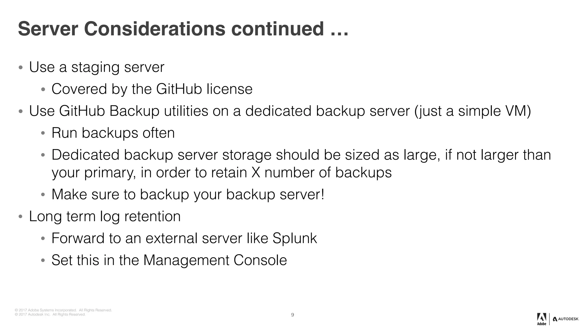 © 2017 Adobe Systems Incorporated. All Rights Reserved.
© 2017 Autodesk Inc. All Rights Reserved.
Server Considerations continued …
• Use a staging server
• Covered by the GitHub license
• Use GitHub Backup utilities on a dedicated backup server (just a simple VM)
• Run backups often
• Dedicated backup server storage should be sized as large, if not larger than
your primary, in order to retain X number of backups
• Make sure to backup your backup server!
• Long term log retention
• Forward to an external server like Splunk
• Set this in the Management Console
9
 