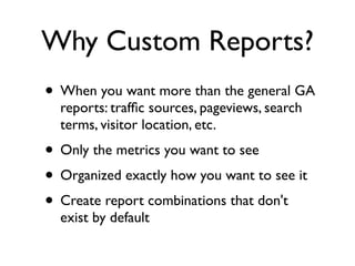 Why Custom Reports?
• When you want more than the general GA
  reports: trafﬁc sources, pageviews, search
  terms, visitor location, etc.
• Only the metrics you want to see
• Organized exactly how you want to see it
• Create report combinations that don't
  exist by default
 