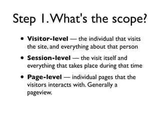 Step 1. What's the scope?
 • Visitor-level — the individual that visits
   the site, and everything about that person
 • Session-level — the visit itself and
   everything that takes place during that time
 • Page-level — individual pages that the
   visitors interacts with. Generally a
   pageview.
 