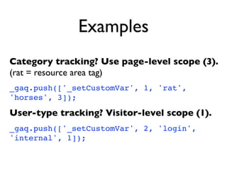 Examples
Category tracking? Use page-level scope (3).
(rat = resource area tag)
_gaq.push(['_setCustomVar', 1, 'rat',
'horses', 3]);

User-type tracking? Visitor-level scope (1).
_gaq.push(['_setCustomVar', 2, 'login',
'internal', 1]);
 