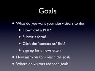 Goals
• What do you want your site visitors to do?
   • Download a PDF?
   • Submit a form?
   • Click the "contact us" link?
   • Sign up for a newsletter?
• How many visitors reach the goal?
• Where do visitors abandon goals?
 