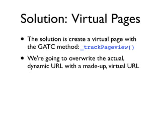 Solution: Virtual Pages
• The solution is create a virtual page with
  the GATC method: _trackPageview()
• We're going to overwrite the actual,
  dynamic URL with a made-up, virtual URL
 