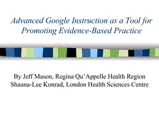 Advanced Google Instruction as a Tool for Promoting Evidence-Based Practice By Jeff Mason, Regina Qu’Appelle Health Region Shauna-Lee Konrad, London Health Sciences Centre 