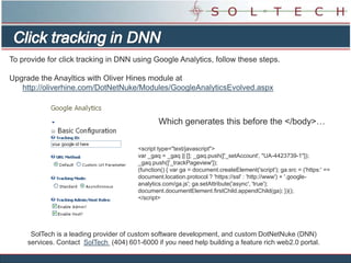 To provide for click tracking in DNN using Google Analytics, follow these steps.

Upgrade the Anayltics with Oliver Hines module at
   http://oliverhine.com/DotNetNuke/Modules/GoogleAnalyticsEvolved.aspx



                                                 Which generates this before the </body>…


                                         <script type="text/javascript">
                                         var _gaq = _gaq || []; _gaq.push(['_setAccount', "UA-4423739-1"]);
                                         _gaq.push(['_trackPageview']);
                                         (function() { var ga = document.createElement('script'); ga.src = ('https:' ==
                                         document.location.protocol ? 'https://ssl' : 'http://www') + '.google-
                                         analytics.com/ga.js'; ga.setAttribute('async', 'true');
                                         document.documentElement.firstChild.appendChild(ga); })();
                                         </script>




      SolTech is a leading provider of custom software development, and custom DotNetNuke (DNN)
     services. Contact SolTech (404) 601-6000 if you need help building a feature rich web2.0 portal.
 