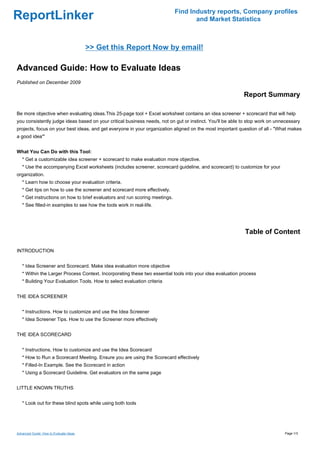 Find Industry reports, Company profiles
ReportLinker                                                                        and Market Statistics



                                        >> Get this Report Now by email!

Advanced Guide: How to Evaluate Ideas
Published on December 2009

                                                                                                           Report Summary

Be more objective when evaluating ideas.This 25-page tool + Excel worksheet contains an idea screener + scorecard that will help
you consistently judge ideas based on your critical business needs, not on gut or instinct. You'll be able to stop work on unnecessary
projects, focus on your best ideas, and get everyone in your organization aligned on the most important question of all - "What makes
a good idea'"


What You Can Do with this Tool:
   * Get a customizable idea screener + scorecard to make evaluation more objective.
   * Use the accompanying Excel worksheets (includes screener, scorecard guideline, and scorecard) to customize for your
organization.
   * Learn how to choose your evaluation criteria.
   * Get tips on how to use the screener and scorecard more effectively.
   * Get instructions on how to brief evaluators and run scoring meetings.
   * See filled-in examples to see how the tools work in real-life.




                                                                                                           Table of Content

INTRODUCTION


   * Idea Screener and Scorecard. Make idea evaluation more objective
   * Within the Larger Process Context. Incorporating these two essential tools into your idea evaluation process
   * Building Your Evaluation Tools. How to select evaluation criteria


THE IDEA SCREENER


   * Instructions. How to customize and use the Idea Screener
   * Idea Screener Tips. How to use the Screener more effectively


THE IDEA SCORECARD


   * Instructions. How to customize and use the Idea Scorecard
   * How to Run a Scorecard Meeting. Ensure you are using the Scorecard effectively
   * Filled-In Example. See the Scorecard in action
   * Using a Scorecard Guideline. Get evaluators on the same page


LITTLE KNOWN TRUTHS


   * Look out for these blind spots while using both tools




Advanced Guide: How to Evaluate Ideas                                                                                         Page 1/3
 