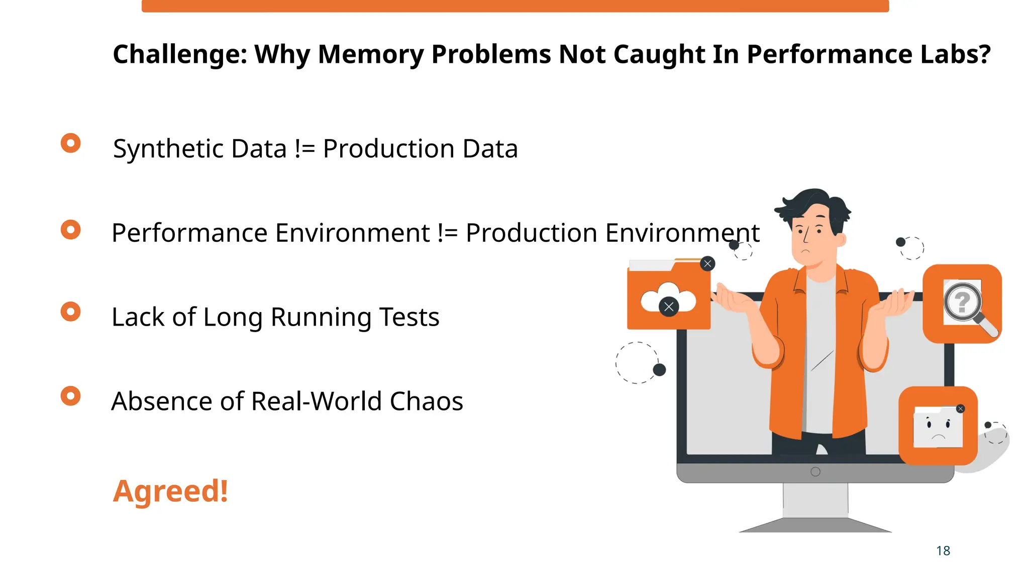 Synthetic Data != Production Data
Challenge: Why Memory Problems Not Caught In Performance Labs?
18
Performance Environment != Production Environment
Lack of Long Running Tests
Agreed!
Absence of Real-World Chaos
 