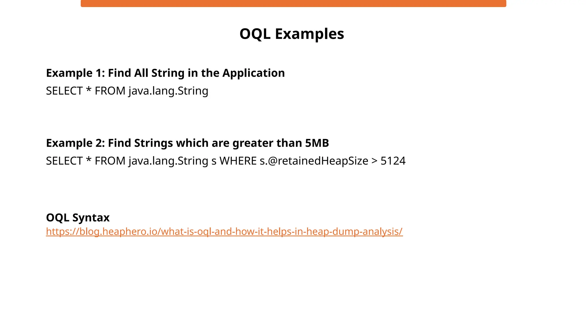 OQL Examples
SELECT * FROM java.lang.String
Example 1: Find All String in the Application
Example 2: Find Strings which are greater than 5MB
SELECT * FROM java.lang.String s WHERE s.@retainedHeapSize > 5124
https://blog.heaphero.io/what-is-oql-and-how-it-helps-in-heap-dump-analysis/
OQL Syntax
 