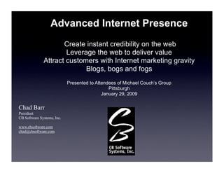 Advanced Internet Presence
                     Create instant credibility on the web
                      Leverage the web to deliver value
              Attract customers with Internet marketing gravity
                            Blogs, bogs and fogs
                            Presented to Attendees of Michael Couch’s Group
                                               Pittsburgh
                                            January 29, 2009

Chad Barr
President
CB Software Systems, Inc.

www.cbsoftware.com
chad@cbsoftware.com
 